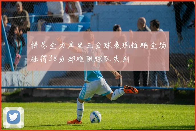 拼尽全力库里三分球表现惊艳全场独得38分却难阻球队失利