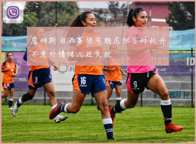 詹姆斯泪洒赛场布朗尼坦言对此并不意外情绪几近失控