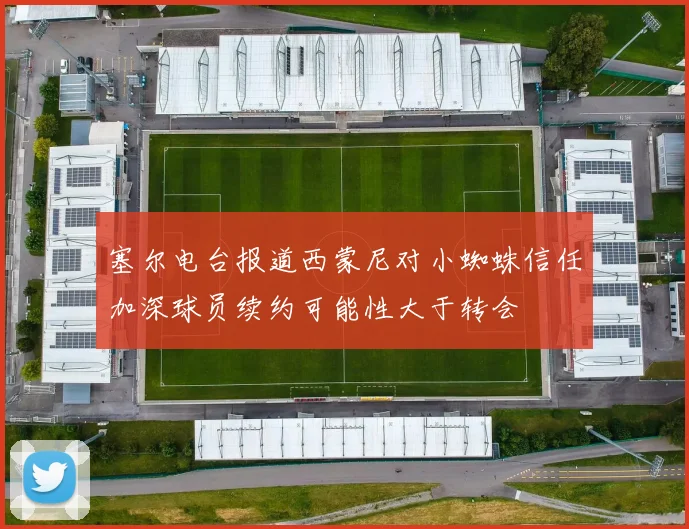 塞尔电台报道西蒙尼对小蜘蛛信任加深球员续约可能性大于转会
