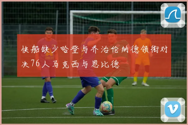快船缺少哈登与乔治伦纳德领衔对决76人马克西与恩比德