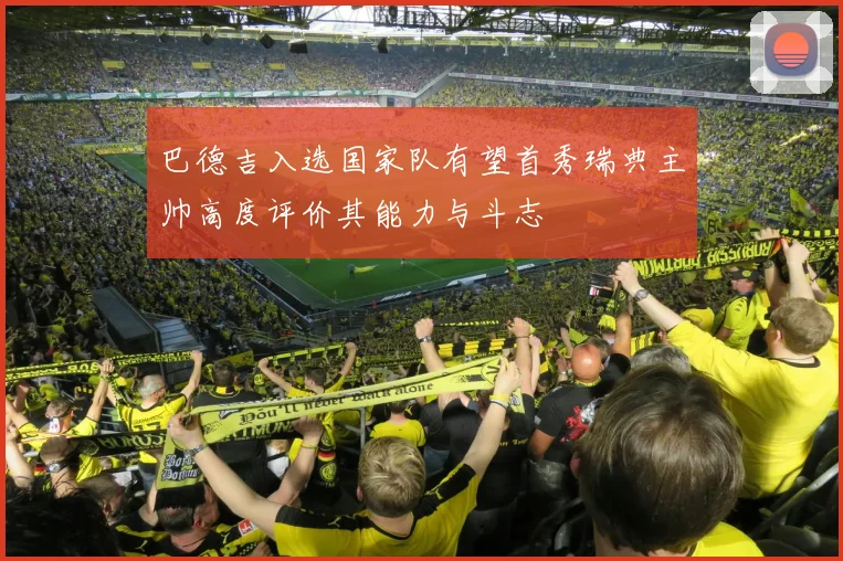 巴德吉入选国家队有望首秀瑞典主帅高度评价其能力与斗志