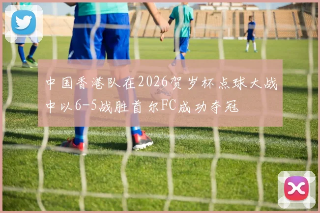 中国香港队在2026贺岁杯点球大战中以6-5战胜首尔FC成功夺冠