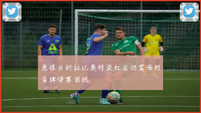 意媒分析拉比奥特染红后仍需面对黄牌停赛困扰