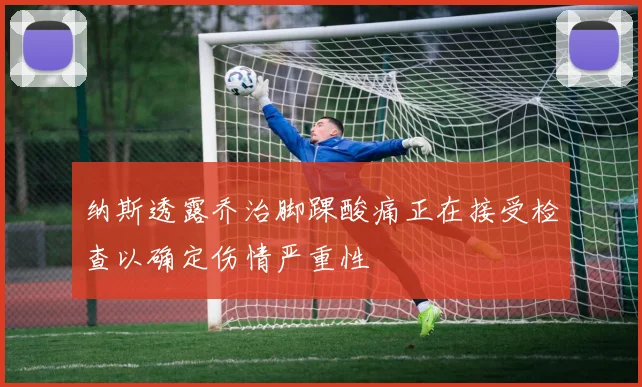 纳斯透露乔治脚踝酸痛正在接受检查以确定伤情严重性