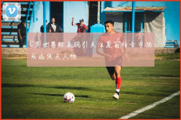 C罗世界杯表现引关注夏窗转会市场或成焦点人物