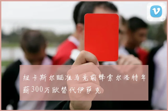 纽卡斯尔瞄准马竞前锋索尔洛特年薪300万欧替代伊萨克