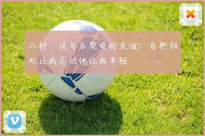 八村塁谈与东契奇的友谊：自然相处让我忘记他比我年轻