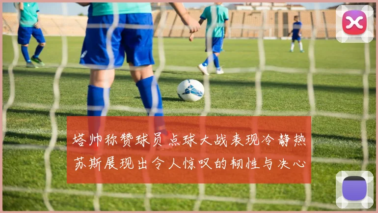 塔帅称赞球员点球大战表现冷静热苏斯展现出令人惊叹的韧性与决心