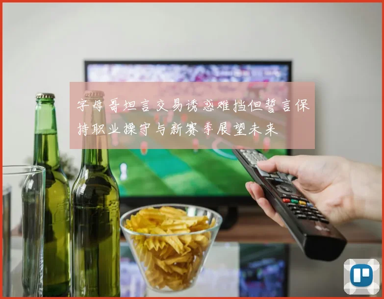 字母哥坦言交易诱惑难挡但誓言保持职业操守与新赛季展望未来