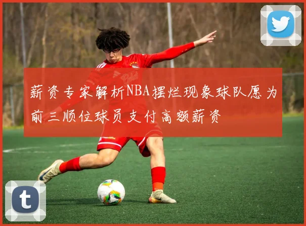 薪资专家解析NBA摆烂现象球队愿为前三顺位球员支付高额薪资