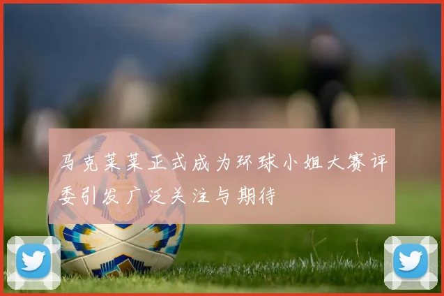马克莱莱正式成为环球小姐大赛评委引发广泛关注与期待