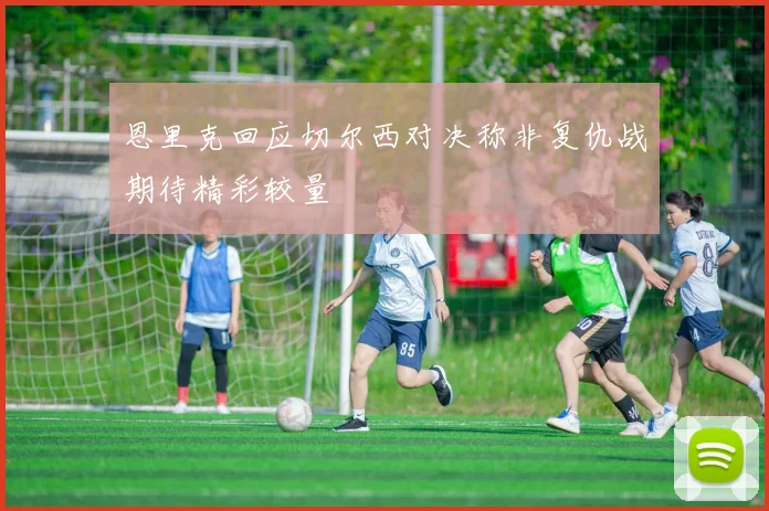 恩里克回应切尔西对决称非复仇战期待精彩较量