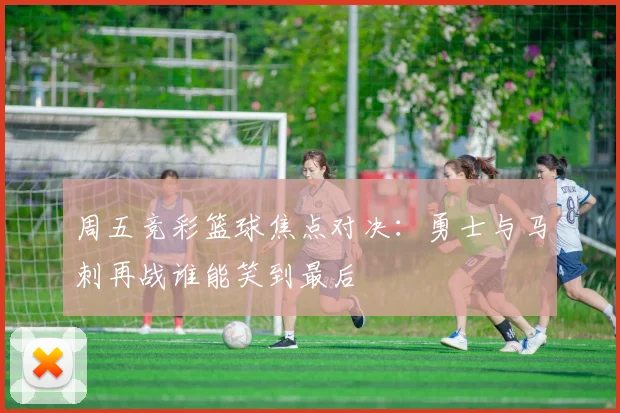 周五竞彩篮球焦点对决：勇士与马刺再战谁能笑到最后