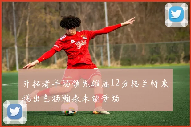 开拓者半场领先雄鹿12分格兰特表现出色杨瀚森未能登场