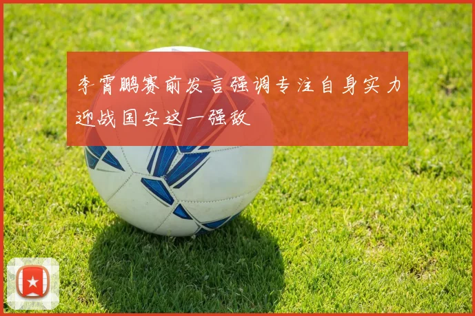 李霄鹏赛前发言强调专注自身实力迎战国安这一强敌