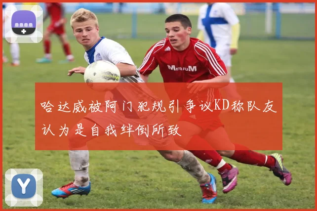 哈达威被阿门犯规引争议KD称队友认为是自我绊倒所致