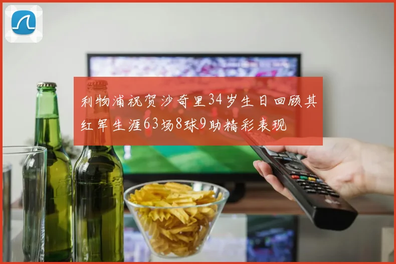 利物浦祝贺沙奇里34岁生日回顾其红军生涯63场8球9助精彩表现