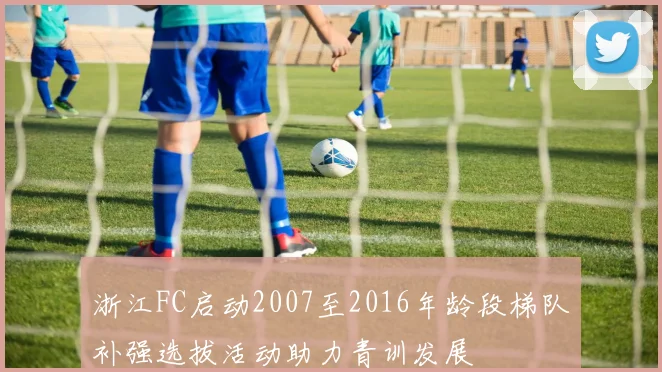 浙江FC启动2007至2016年龄段梯队补强选拔活动助力青训发展