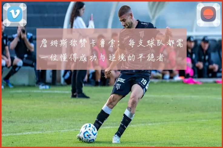 詹姆斯称赞卡鲁索：每支球队都需一位懂得成功与逆境的平稳者