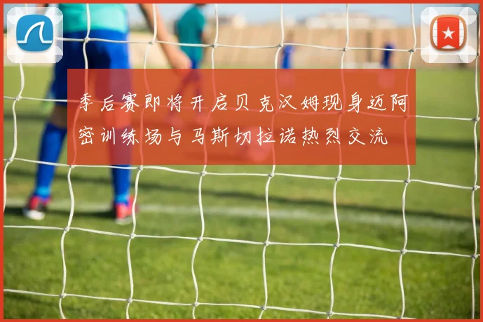 季后赛即将开启贝克汉姆现身迈阿密训练场与马斯切拉诺热烈交流