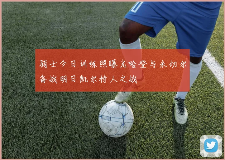 骑士今日训练照曝光哈登与米切尔备战明日凯尔特人之战
