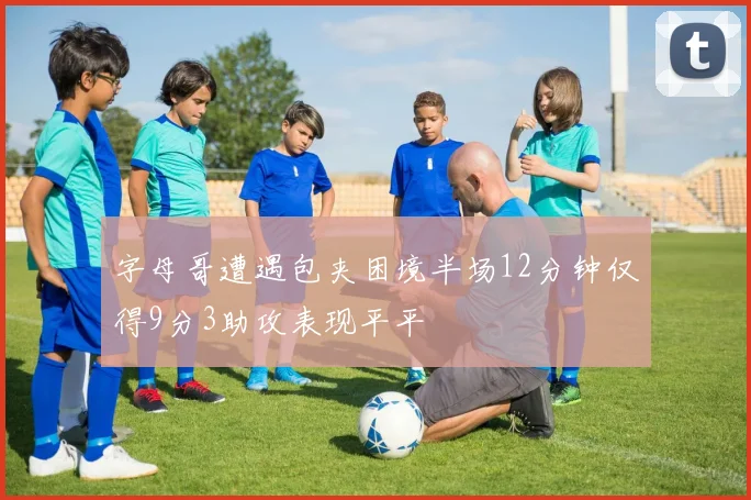 字母哥遭遇包夹困境半场12分钟仅得9分3助攻表现平平