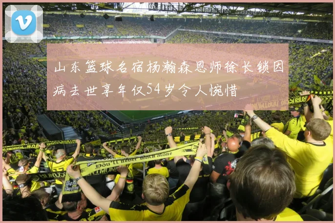 山东篮球名宿杨瀚森恩师徐长锁因病去世享年仅54岁令人惋惜