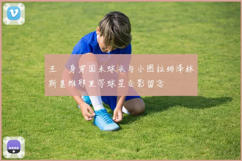 王濛身穿国米球衣与小图拉姆泽林斯基维耶里等球星合影留念