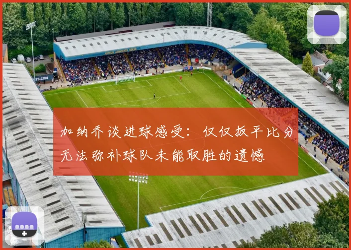 加纳乔谈进球感受：仅仅扳平比分无法弥补球队未能取胜的遗憾