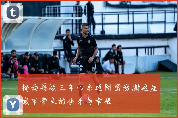 梅西再战三年心系迈阿密感谢这座城市带来的快乐与幸福