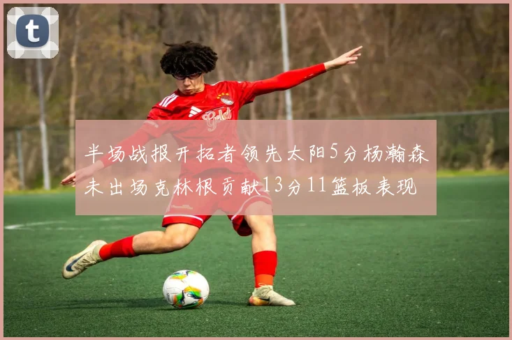 半场战报开拓者领先太阳5分杨瀚森未出场克林根贡献13分11篮板表现出色