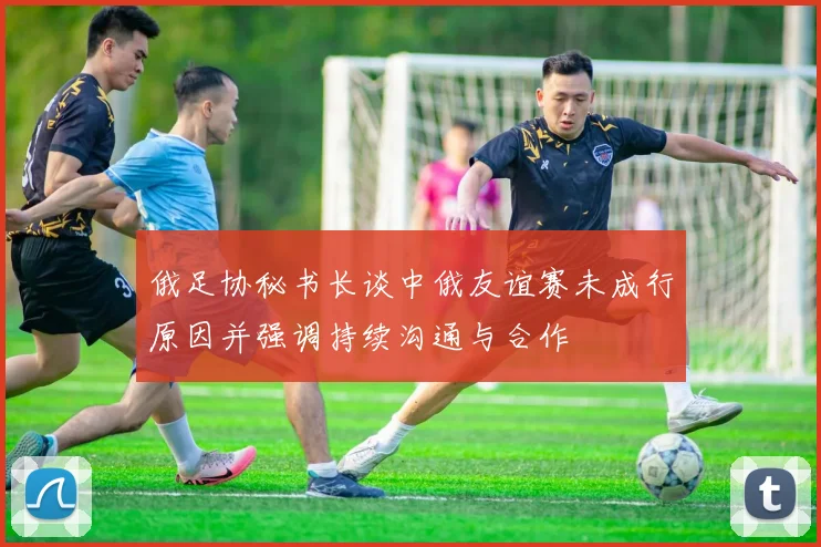 俄足协秘书长谈中俄友谊赛未成行原因并强调持续沟通与合作