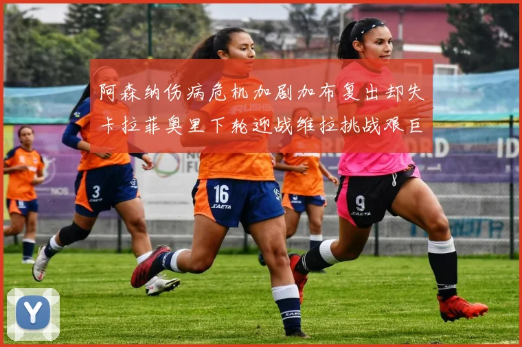 阿森纳伤病危机加剧加布复出却失卡拉菲奥里下轮迎战维拉挑战艰巨