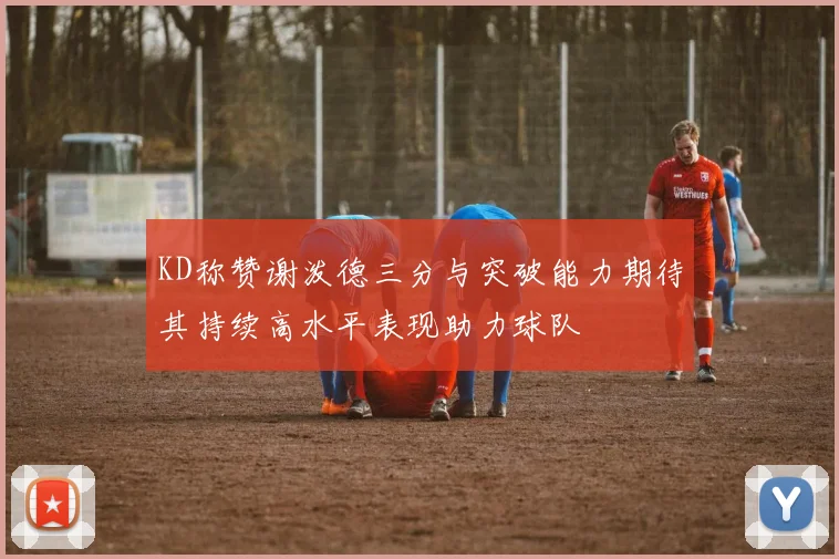 KD称赞谢泼德三分与突破能力期待其持续高水平表现助力球队