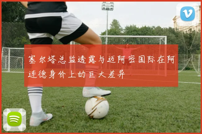 塞尔塔总监透露与迈阿密国际在阿连德身价上的巨大差异