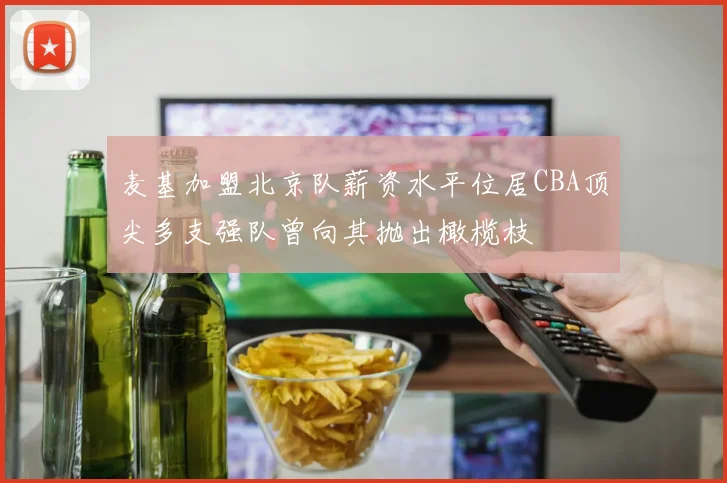 麦基加盟北京队薪资水平位居CBA顶尖多支强队曾向其抛出橄榄枝