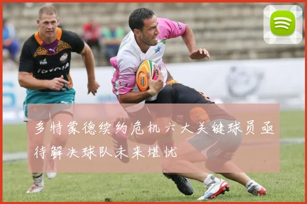 多特蒙德续约危机六大关键球员亟待解决球队未来堪忧