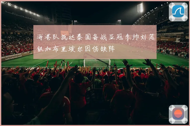 海港队抵达泰国备战亚冠李帅刘若钒加布里埃尔因伤缺阵