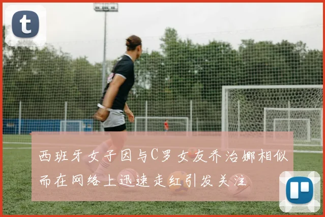 西班牙女子因与C罗女友乔治娜相似而在网络上迅速走红引发关注