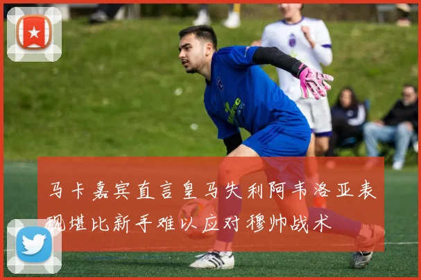 马卡嘉宾直言皇马失利阿韦洛亚表现堪比新手难以应对穆帅战术