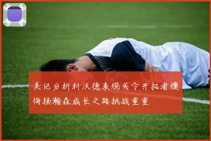 美记分析科沃德表现或令开拓者懊悔杨瀚森成长之路挑战重重