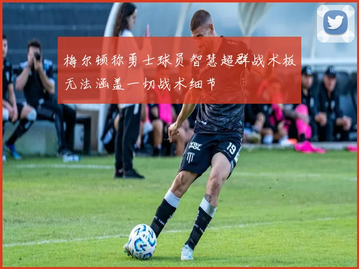 梅尔顿称勇士球员智慧超群战术板无法涵盖一切战术细节