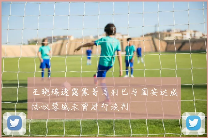 王晓瑞透露蒙哥马利已与国安达成协议蓉城未曾进行谈判
