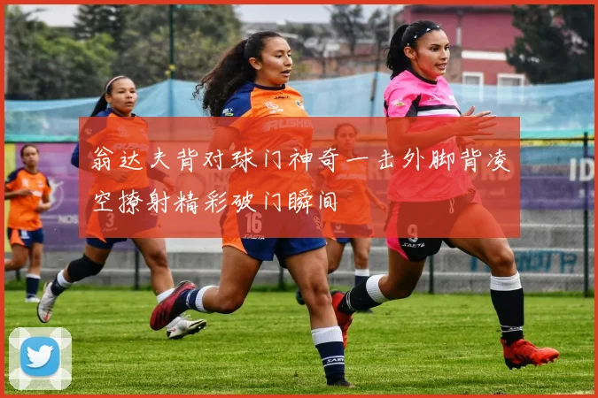 翁达夫背对球门神奇一击外脚背凌空撩射精彩破门瞬间