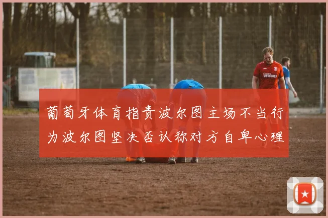 葡萄牙体育指责波尔图主场不当行为波尔图坚决否认称对方自卑心理作祟