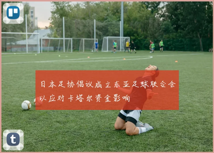 日本足协倡议成立东亚足球联合会以应对卡塔尔资金影响