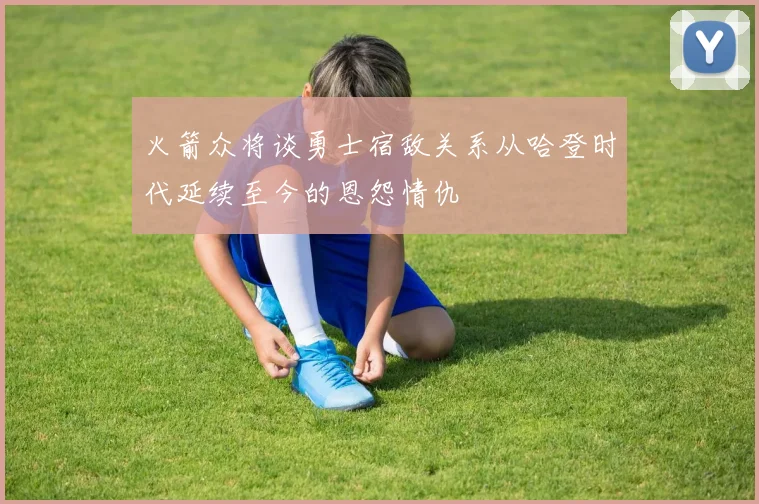 火箭众将谈勇士宿敌关系从哈登时代延续至今的恩怨情仇