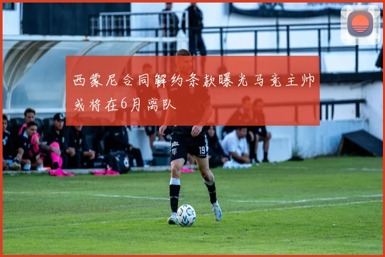 西蒙尼合同解约条款曝光马竞主帅或将在6月离队