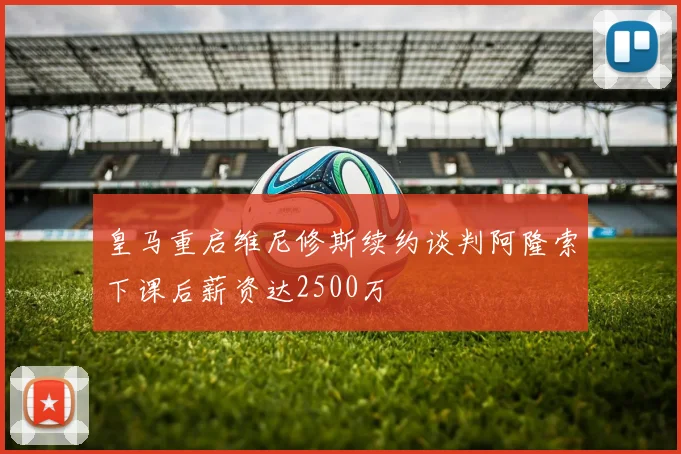 皇马重启维尼修斯续约谈判阿隆索下课后薪资达2500万