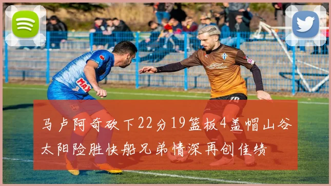 马卢阿奇砍下22分19篮板4盖帽山谷太阳险胜快船兄弟情深再创佳绩